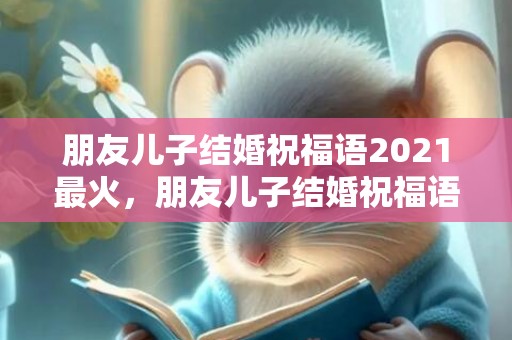 朋友儿子结婚祝福语2021最火，朋友儿子结婚祝福语大全简短四字词语怎么说？儿子生日祝福语 简短