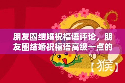 朋友圈结婚祝福语评论，朋友圈结婚祝福语高级一点的话怎么说好听？高端一点的结婚祝福语