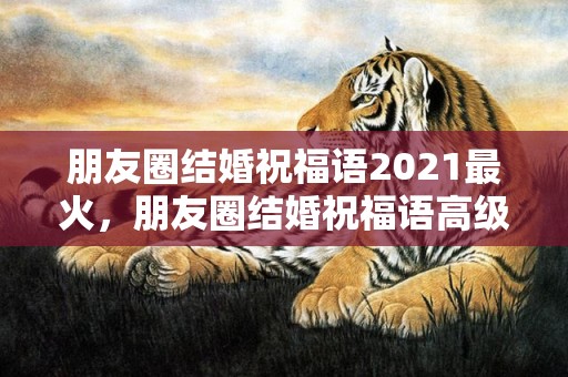 朋友圈结婚祝福语2021最火，朋友圈结婚祝福语高级一点的文案简短句子？朋友圈结婚祝福语文案