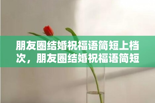 朋友圈结婚祝福语简短上档次，朋友圈结婚祝福语简短文案怎么写啊 婚礼祝福文案