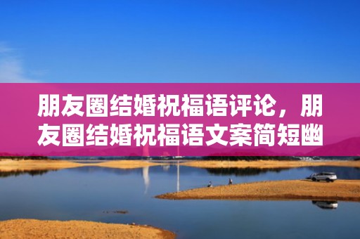 朋友圈结婚祝福语评论，朋友圈结婚祝福语文案简短幽默句子大全？结婚朋友圈逗比文案