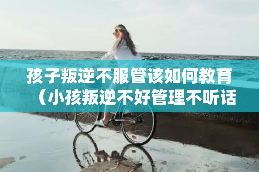 孩子叛逆不服管该如何教育（小孩叛逆不好管理不听话对抗怎么办）