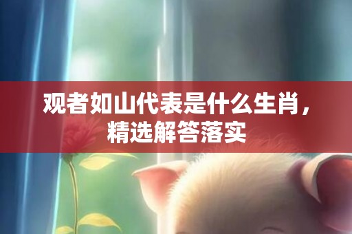 观者如山代表是什么生肖，精选解答落实