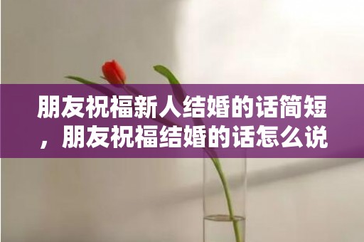 朋友祝福新人结婚的话简短，朋友祝福结婚的话怎么说简短，祝福的话语送给家人