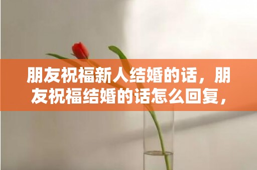 朋友祝福新人结婚的话，朋友祝福结婚的话怎么回复，祝福短信最温馨的话