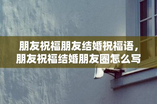 朋友祝福朋友结婚祝福语，朋友祝福结婚朋友圈怎么写说说文案简短 祝朋友结婚朋友圈文案