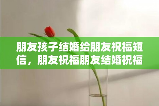 朋友孩子结婚给朋友祝福短信，朋友祝福朋友结婚祝福语 好朋友结果祝福语