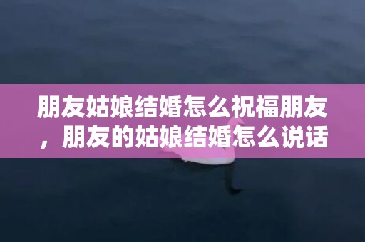 朋友姑娘结婚怎么祝福朋友，朋友的姑娘结婚怎么说话