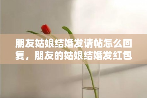 朋友姑娘结婚发请帖怎么回复，朋友的姑娘结婚发红包写什么祝福语好呢，结婚祝福语大全简短