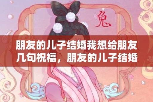 朋友的儿子结婚我想给朋友几句祝福，朋友的儿子结婚我去不了怎么祝贺？朋友儿子结婚不能参加,如何发消息