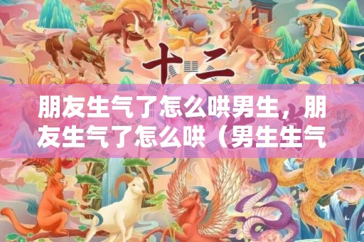 朋友生气了怎么哄男生，朋友生气了怎么哄（男生生气该怎么哄他）