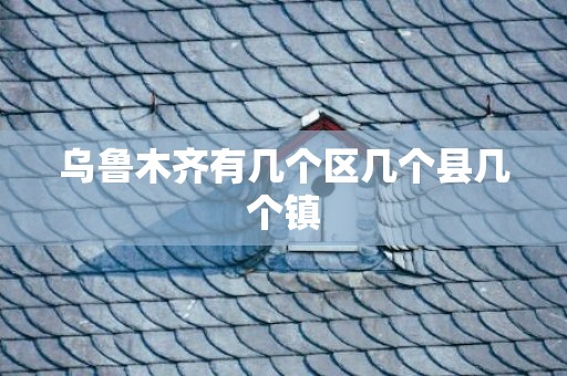 乌鲁木齐有几个区几个县几个镇