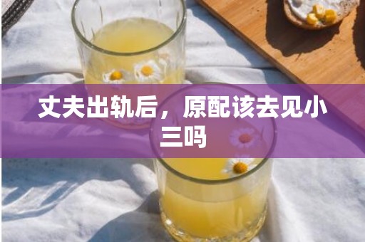 丈夫出轨后，原配该去见小三吗