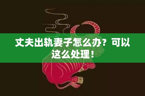 丈夫出轨妻子怎么办？可以这么处理！