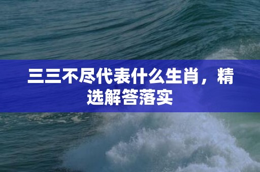 三三不尽代表什么生肖，精选解答落实