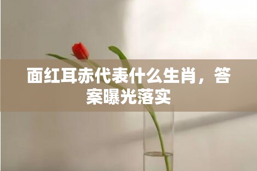面红耳赤代表什么生肖，答案曝光落实