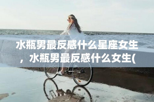 水瓶男最反感什么星座女生，水瓶男最反感什么女生(如何吸引水瓶男)