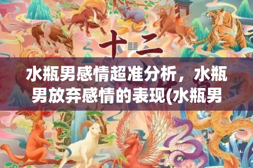 水瓶男感情超准分析，水瓶男放弃感情的表现(水瓶男遇到真爱会卑微)