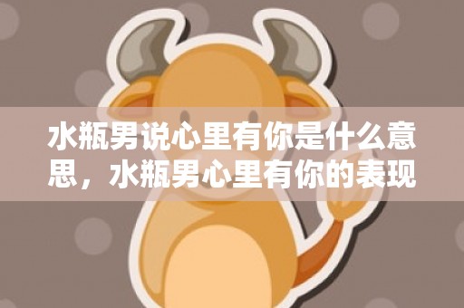 水瓶男说心里有你是什么意思，水瓶男心里有你的表现 怎样判断水瓶座在乎你，水瓶男真心爱你的表现