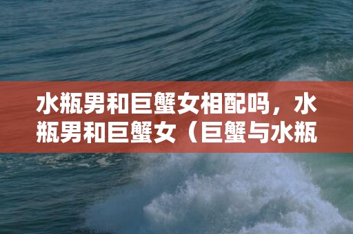 水瓶男和巨蟹女相配吗，水瓶男和巨蟹女（巨蟹与水瓶就是很好的例子）