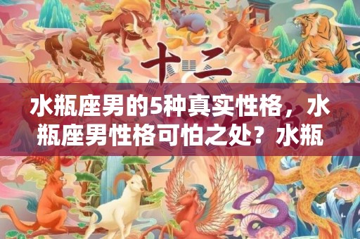 水瓶座男的5种真实性格，水瓶座男性格可怕之处？水瓶座男生喜欢什么礼物