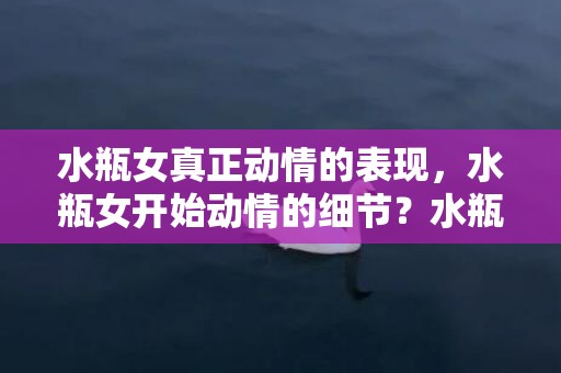水瓶女真正动情的表现，水瓶女开始动情的细节？水瓶座的性格特点
