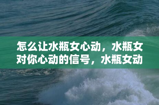 怎么让水瓶女心动，水瓶女对你心动的信号，水瓶女动情后的疯狂表现