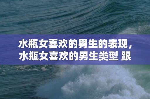 水瓶女喜欢的男生的表现，水瓶女喜欢的男生类型 跟水瓶三观很合适的星座