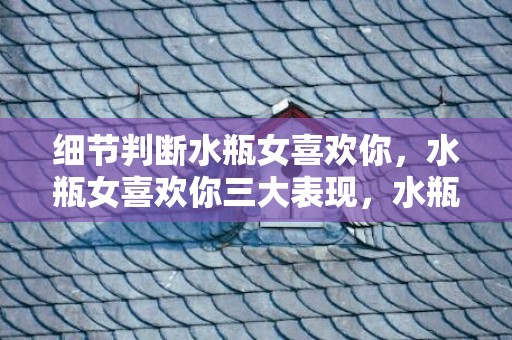 细节判断水瓶女喜欢你，水瓶女喜欢你三大表现，水瓶座女人的性格特点