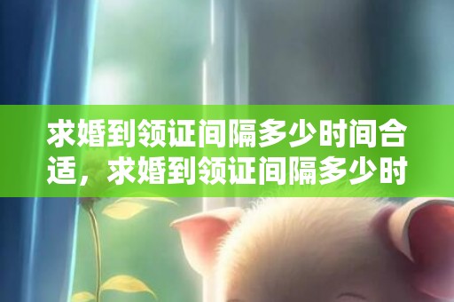 求婚到领证间隔多少时间合适，求婚到领证间隔多少时间合适呢请问？男方没求婚就领证好吗