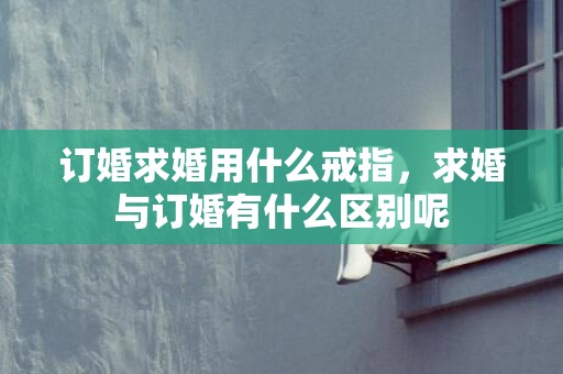 订婚求婚用什么戒指，求婚与订婚有什么区别呢