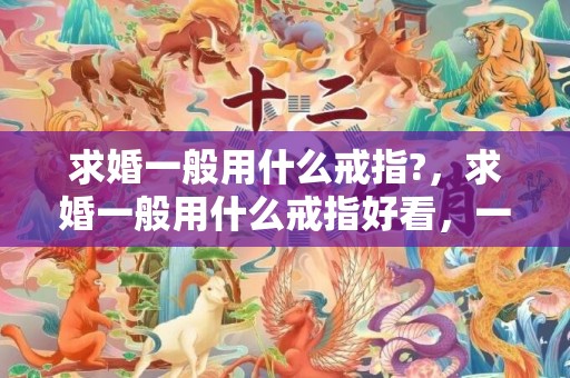 求婚一般用什么戒指?，求婚一般用什么戒指好看，一般求婚戒指什么价位