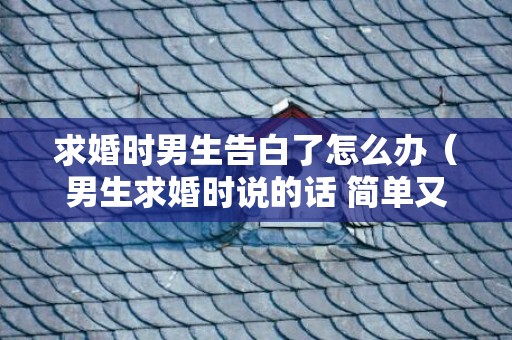 求婚时男生告白了怎么办（男生求婚时说的话 简单又浪漫）