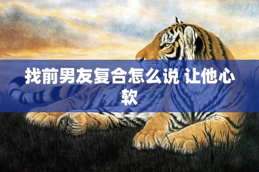 找前男友复合怎么说 让他心软