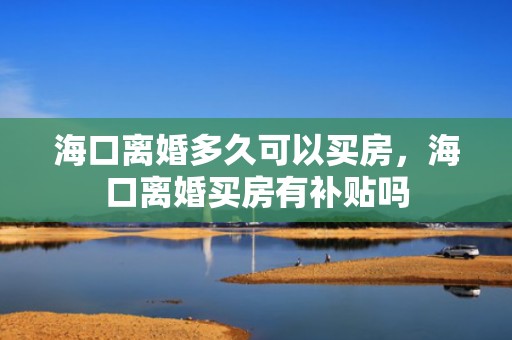 海口离婚多久可以买房，海口离婚买房有补贴吗
