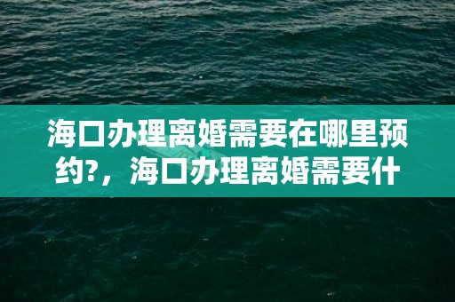 海口办理离婚需要在哪里预约?，海口办理离婚需要什么手续和证件