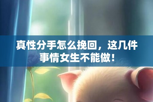 真性分手怎么挽回，这几件事情女生不能做！