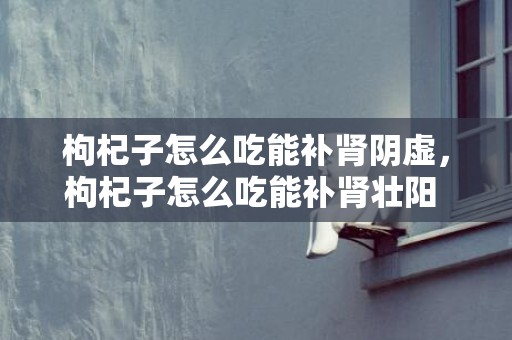 枸杞子怎么吃能补肾阴虚，枸杞子怎么吃能补肾壮阳 枸杞子怎么吃最好