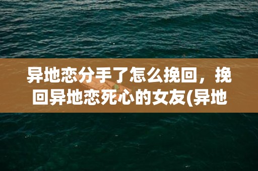 异地恋分手了怎么挽回，挽回异地恋死心的女友(异地恋一般谁会先放手)