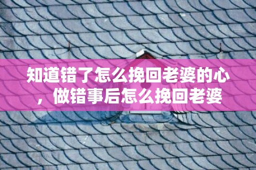 知道错了怎么挽回老婆的心，做错事后怎么挽回老婆