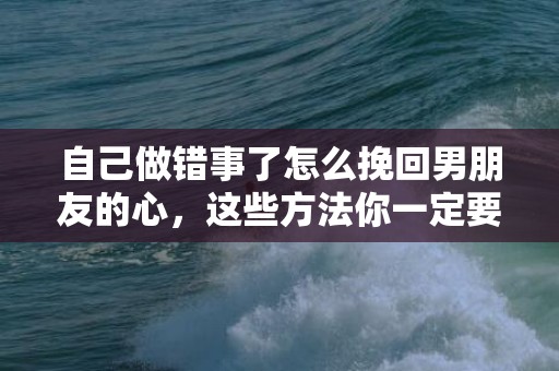 自己做错事了怎么挽回男朋友的心，这些方法你一定要清楚