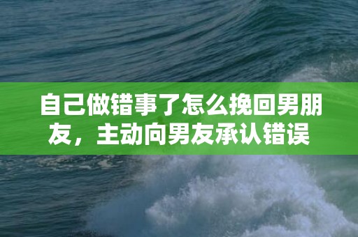 自己做错事了怎么挽回男朋友，主动向男友承认错误