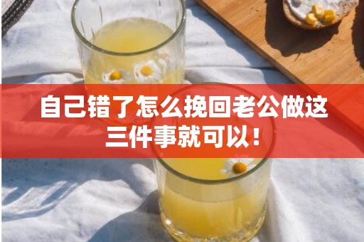 自己错了怎么挽回老公做这三件事就可以！