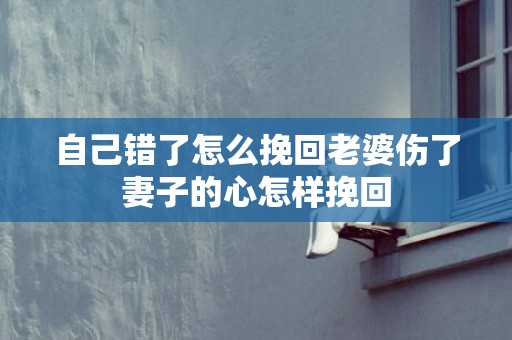 自己错了怎么挽回老婆伤了妻子的心怎样挽回