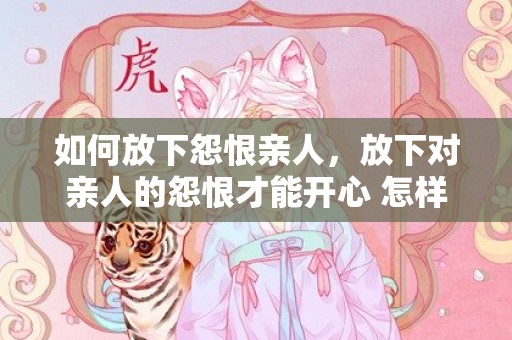 如何放下怨恨亲人，放下对亲人的怨恨才能开心 怎样释怀对父母的怨恨