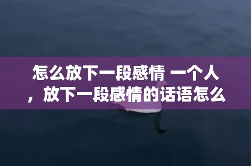 怎么放下一段感情 一个人，放下一段感情的话语怎么说(不得不放下的感情的句子)