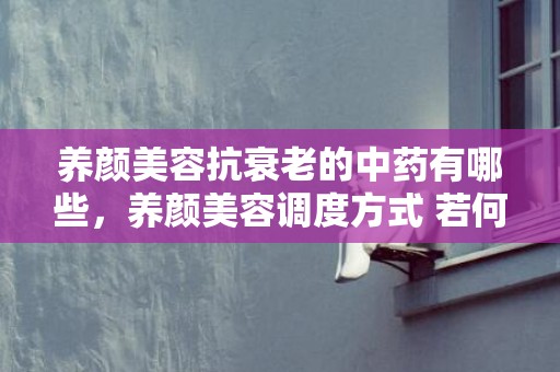 养颜美容抗衰老的中药有哪些，养颜美容调度方式 若何养颜美容准确方式