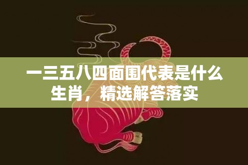 一三五八四面围代表是什么生肖，精选解答落实