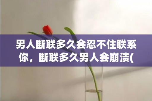 男人断联多久会忍不住联系你，断联多久男人会崩溃(婚外情断联多久男人开始慌了)
