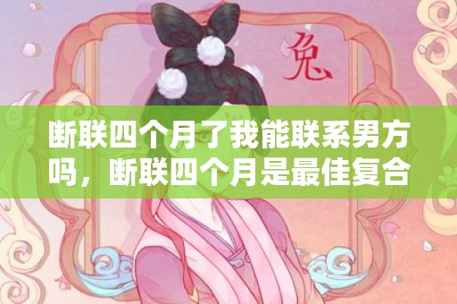 断联四个月了我能联系男方吗，断联四个月是最佳复合时期，分手四个月断联三个月